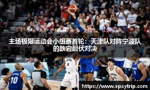 主场极限运动会小组赛首轮：天津队对阵宁波队的跌宕起伏对决